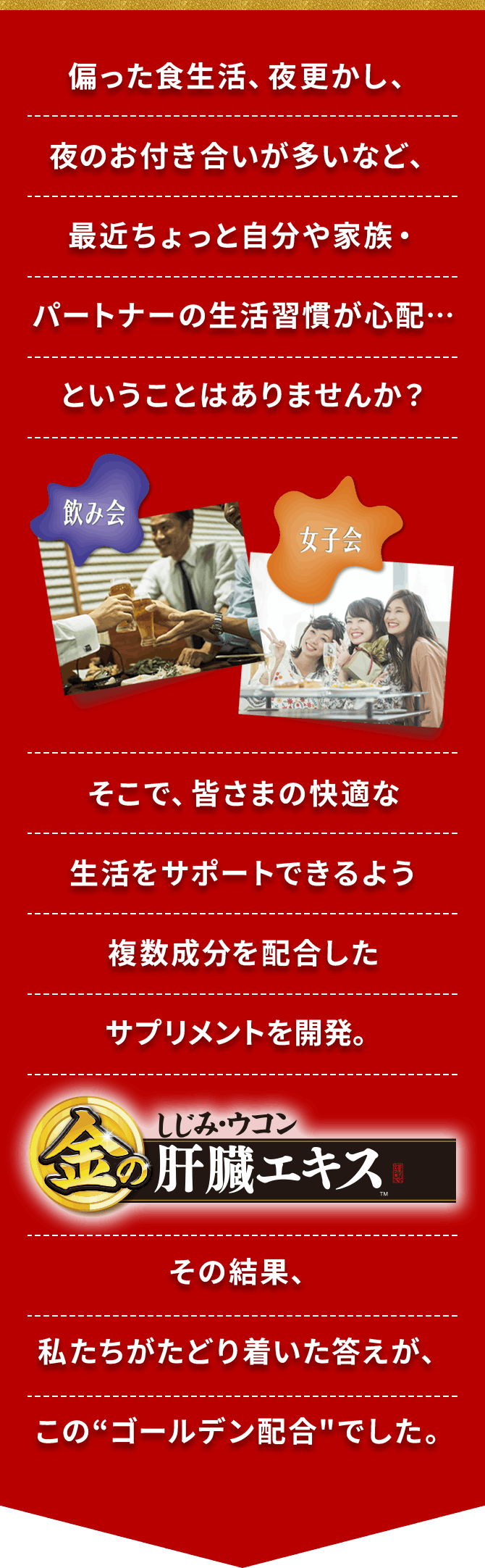偏った食生活、夜更かし、夜のお付き合いが多いなど、最近ちょっと自分や家族・パートナーの生活習慣が心配…ということはありませんか？そこで、皆さまの快適な生活をサポートできるよう複数成分を配合したサプリメントを開発。その結果、私たちがたどり着いた答えが、このゴールデン配合でした。