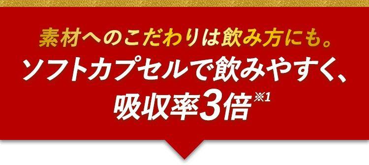 素材へのこだわりは飲み方にも。ソフトカプセルで飲みやすく、吸収率3倍※1