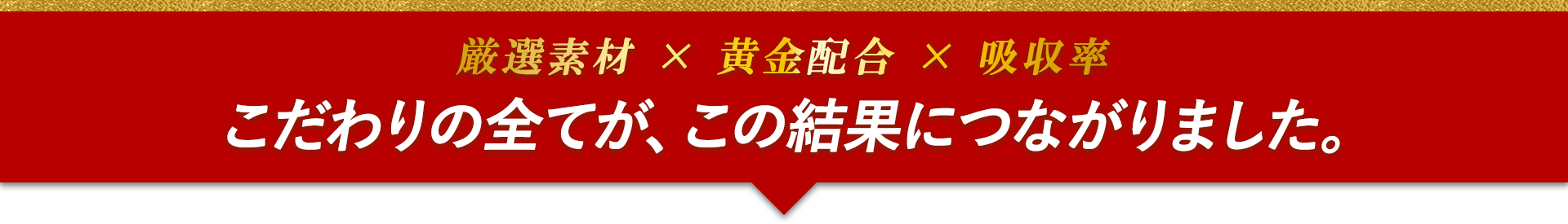 厳選素材×黄金配合×吸収率　こだわりの全てが、この結果につながりました。