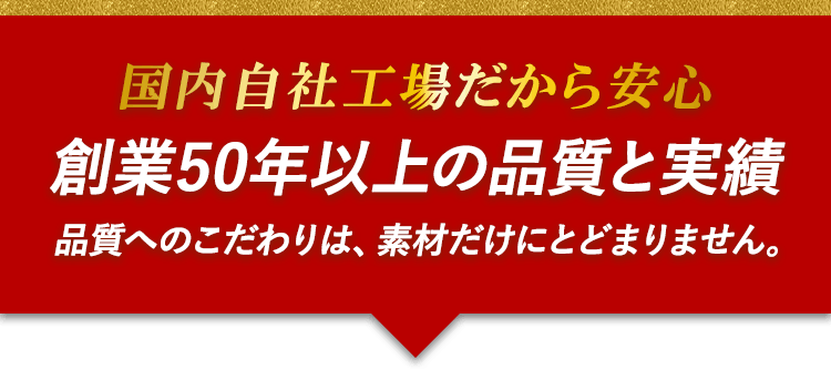 国内自社工場だから安心　創業50年以上の品質と実績　品質へのこだわりは、素材だけにとどまりません。