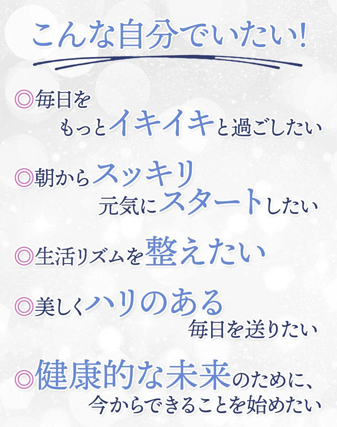 こんな自分でいたい！毎日をもっとイキイキと過ごしたい。朝からスッキリ元気にスタートしたい。生活リズムを整えたい。美しくハリのある毎日を送りたい。健康的な未来のために、今からできることを始めたい。