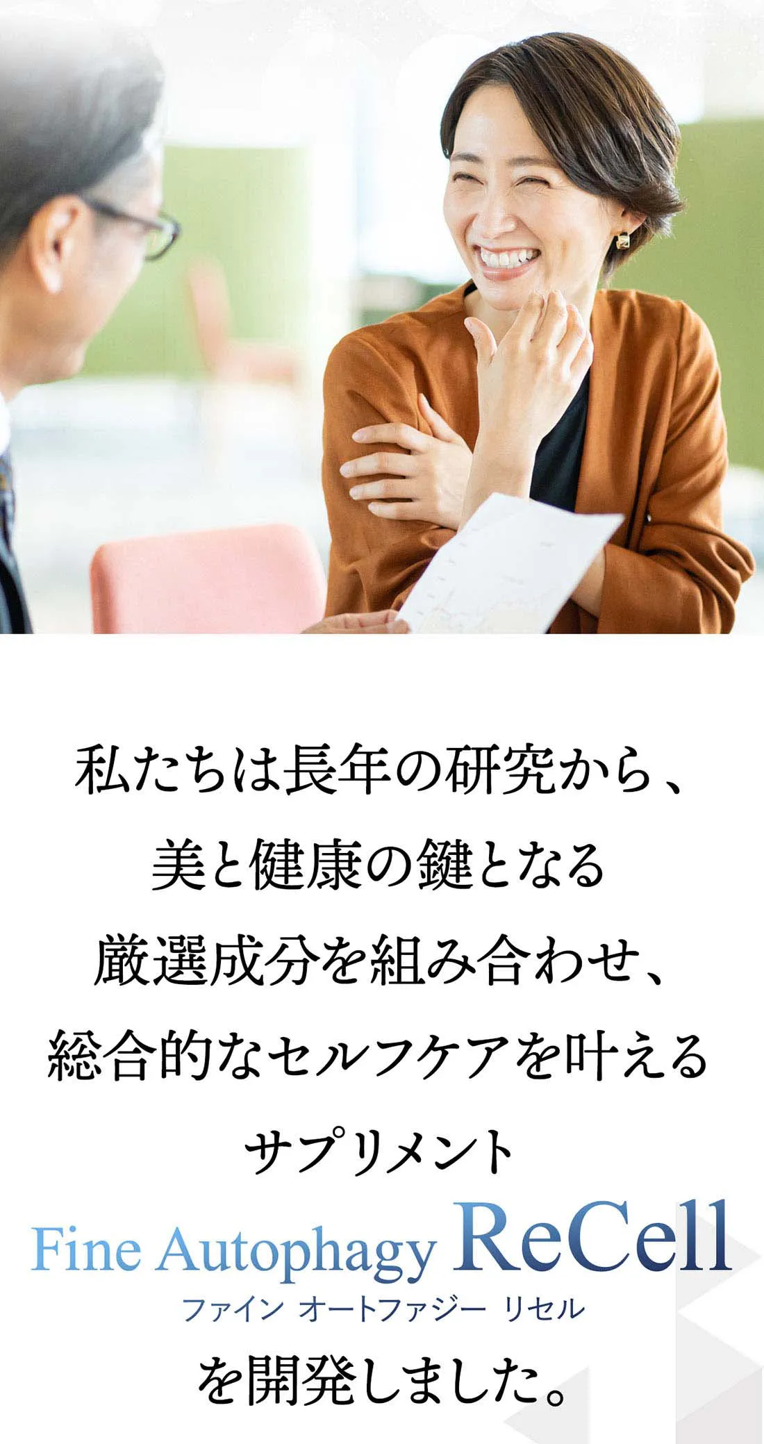 私たちは長年の研究から、美と健康の鍵となる厳選成分を組み合わせ、総合的なセルフケアを叶えるサプリメント、ファインオートファジーリセルを開発しました。