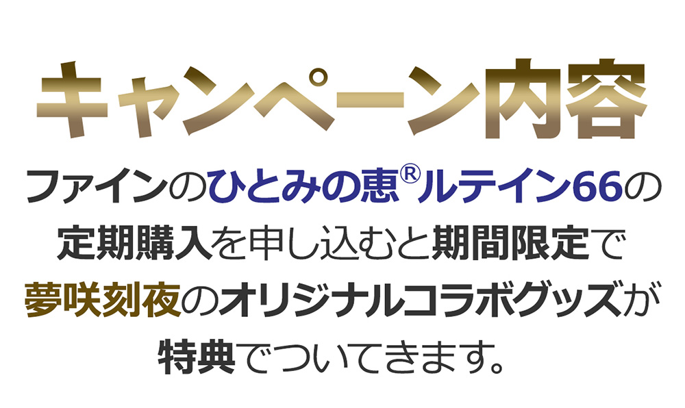 『キャンペーン内容』ファインのひとみの恵®ルテイン66の定期購入を申し込むと期間限定で
夢咲刻夜のオリジナルコラボグッズが特典でついてきます。