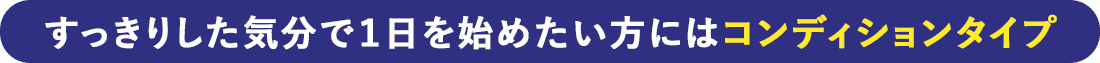すっきりした気分で1日を始めたい方にはコンディションタイプ
