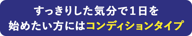すっきりした気分で1日を始めたい方にはコンディションタイプ