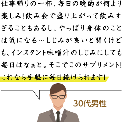 仕事帰りの一杯、毎日の晩酌が何より楽しみ！飲み会で盛り上がって飲みすぎることもあるし、やっぱり身体のことは気になる…しじみが良いと聞くけども、インスタント味噌汁のしじみにしても毎日はなぁと。そこでこのサプリメント！これなら手軽に毎日続けられます！