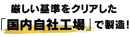 厳しい基準をクリアした、「国内自社工場」で製造!