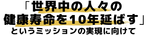 「世界中の人々の健康寿命を10年延ばす」というミッションの実現に向けて